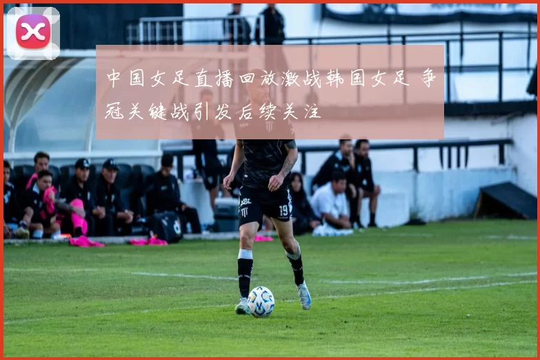 中国女足直播回放激战韩国女足 争冠关键战引发后续关注