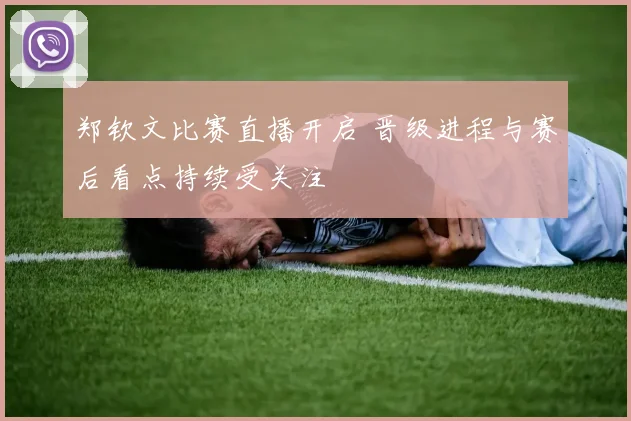 郑钦文比赛直播开启 晋级进程与赛后看点持续受关注