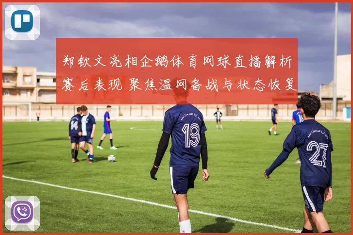 郑钦文亮相企鹅体育网球直播解析赛后表现 聚焦温网备战与状态恢复