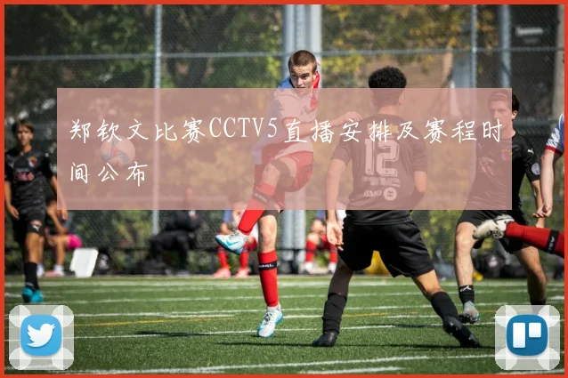 郑钦文比赛CCTV5直播安排及赛程时间公布
