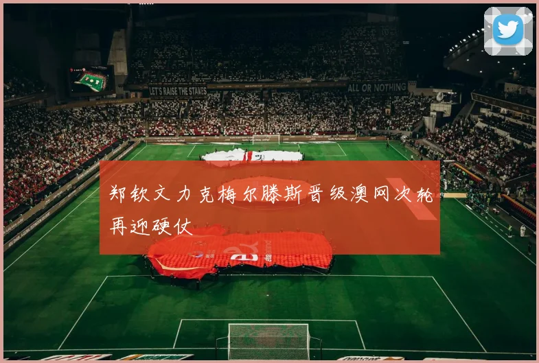 郑钦文力克梅尔滕斯晋级澳网次轮再迎硬仗