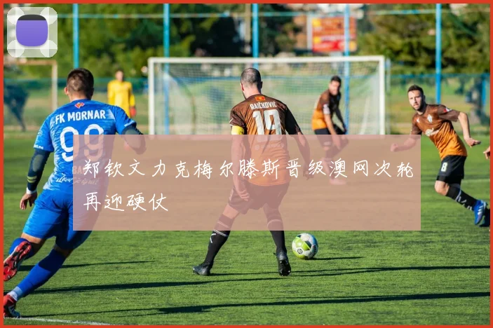 郑钦文力克梅尔滕斯晋级澳网次轮再迎硬仗