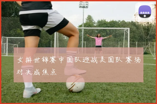 女排世锦赛中国队迎战美国队 赛场对决成焦点