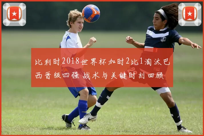 比利时2018世界杯加时2比1淘汰巴西晋级四强 战术与关键时刻回顾