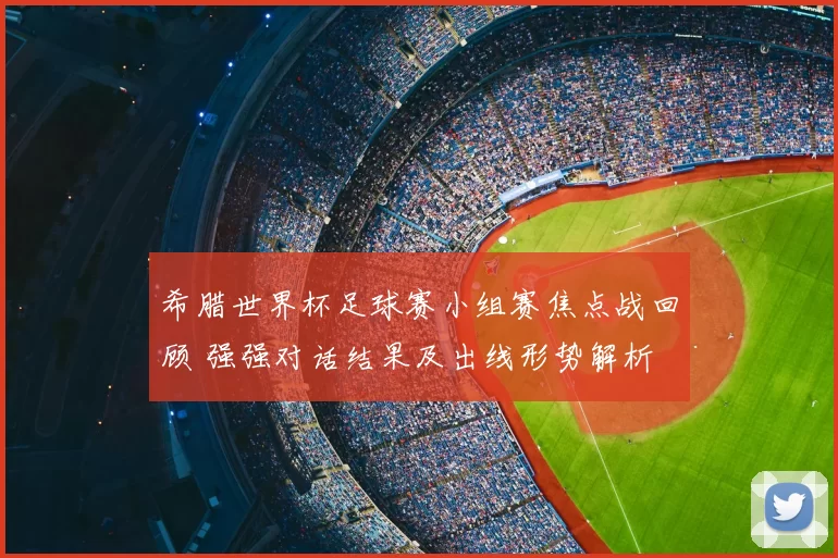 希腊世界杯足球赛小组赛焦点战回顾 强强对话结果及出线形势解析