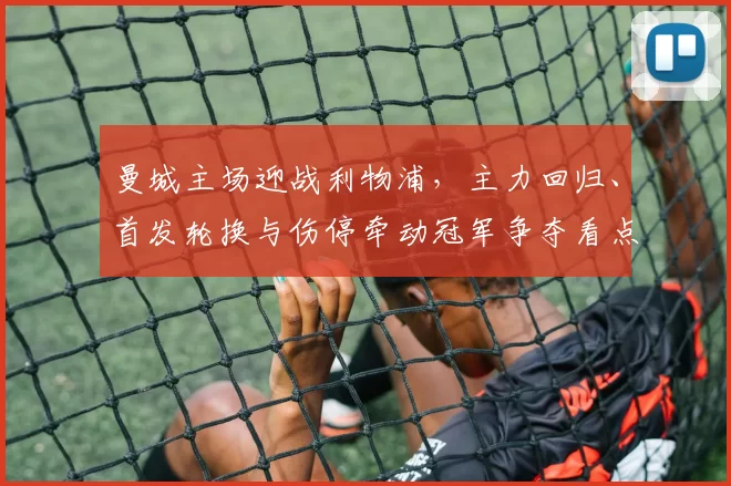 曼城主场迎战利物浦，主力回归、首发轮换与伤停牵动冠军争夺看点