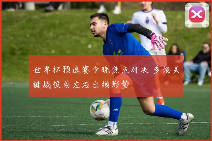世界杯预选赛今晚焦点对决 多场关键战役或左右出线形势