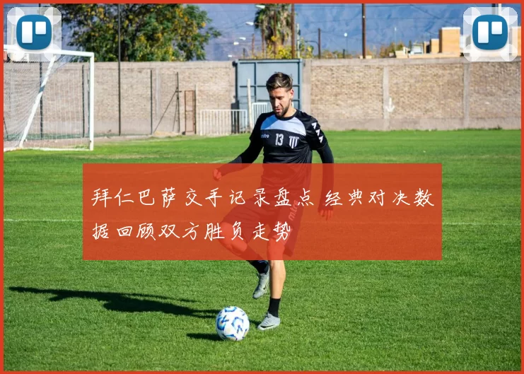 拜仁巴萨交手记录盘点 经典对决数据回顾双方胜负走势