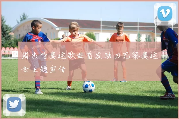 周杰伦奥运歌曲首发助力巴黎奥运会主题宣传