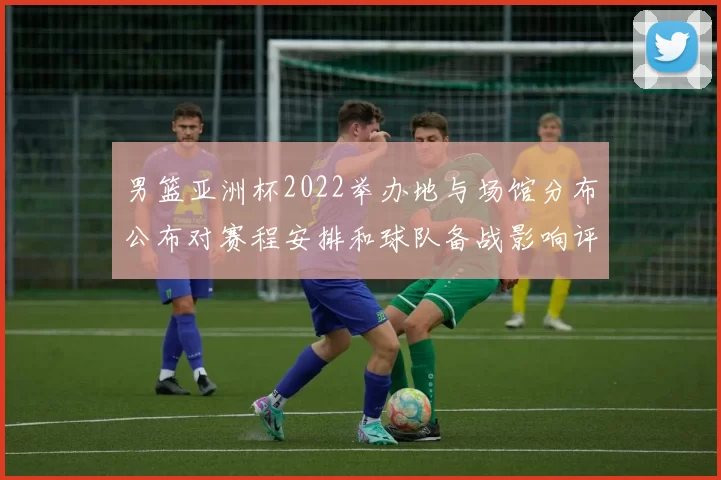 男篮亚洲杯2022举办地与场馆分布公布对赛程安排和球队备战影响评估