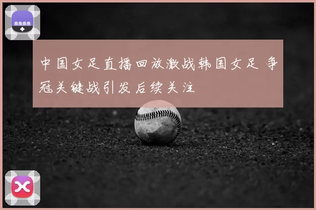 中国女足直播回放激战韩国女足 争冠关键战引发后续关注