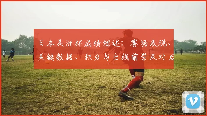 日本美洲杯成绩综述：赛场表现、关键数据、积分与出线前景及对后续备战影响