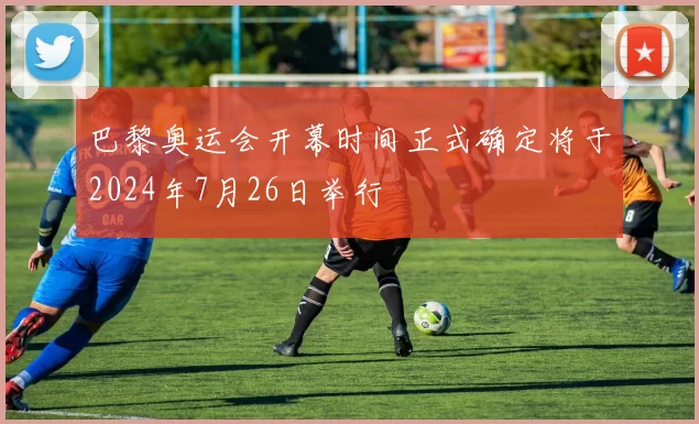 巴黎奥运会开幕时间正式确定将于2024年7月26日举行