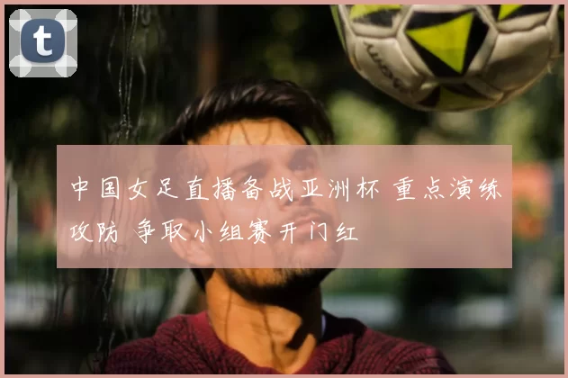 中国女足直播备战亚洲杯 重点演练攻防 争取小组赛开门红
