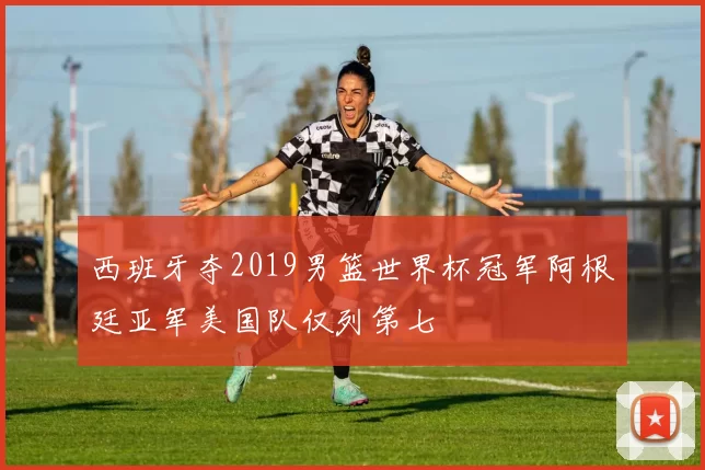 西班牙夺2019男篮世界杯冠军阿根廷亚军美国队仅列第七