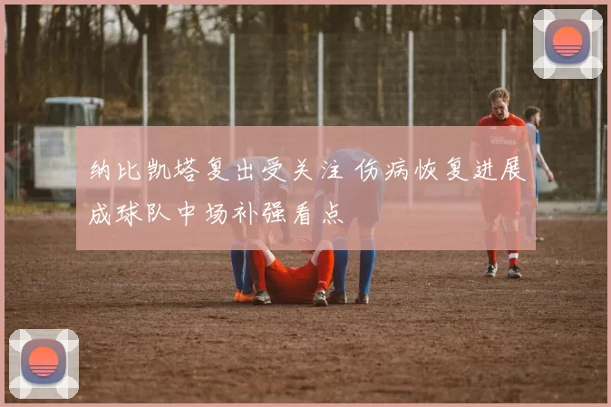 纳比凯塔复出受关注 伤病恢复进展成球队中场补强看点