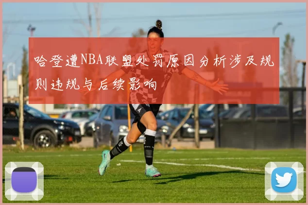 哈登遭NBA联盟处罚原因分析涉及规则违规与后续影响