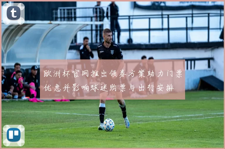 欧洲杯官网推出领券方案助力门票优惠并影响球迷购票与出行安排