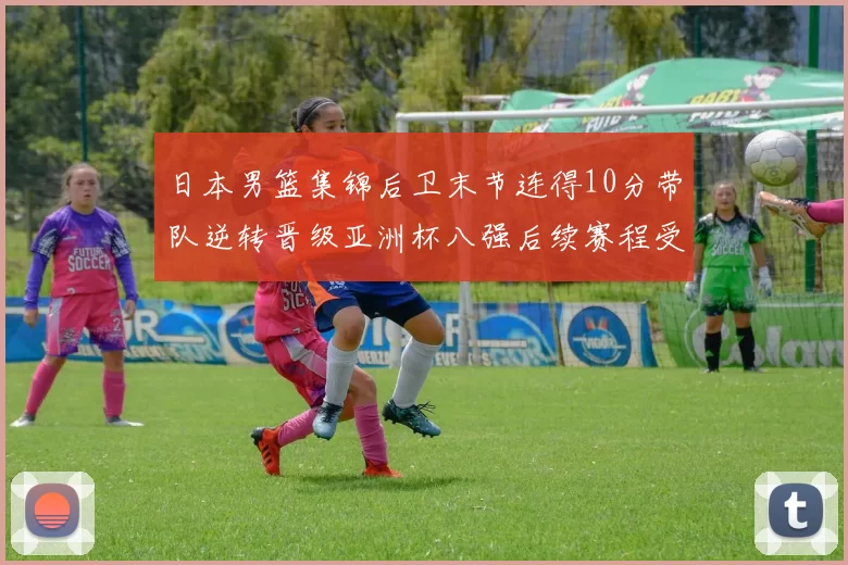 日本男篮集锦后卫末节连得10分带队逆转晋级亚洲杯八强后续赛程受关注