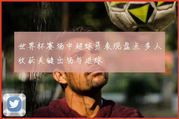 世界杯赛场中超球员表现盘点 多人收获关键出场与进球