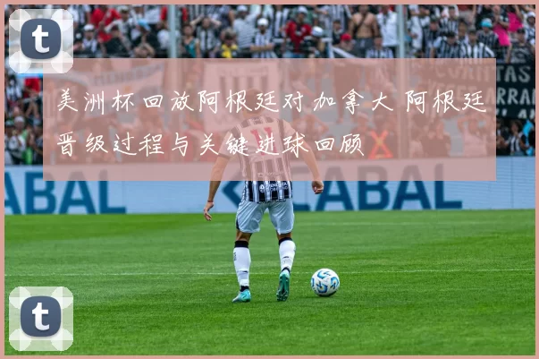 美洲杯回放阿根廷对加拿大 阿根廷晋级过程与关键进球回顾