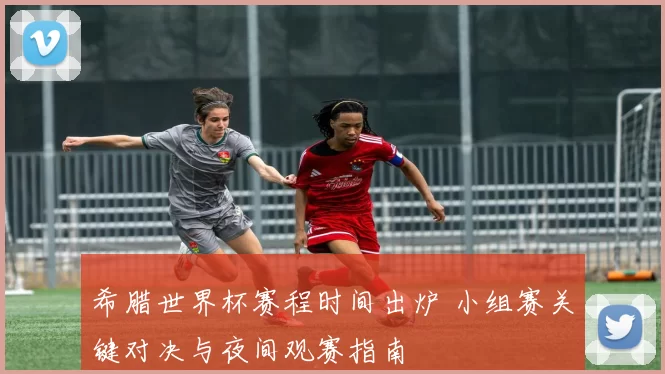 希腊世界杯赛程时间出炉 小组赛关键对决与夜间观赛指南