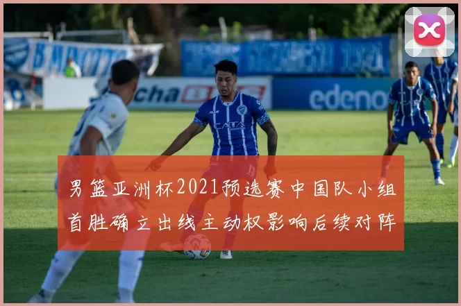 男篮亚洲杯2021预选赛中国队小组首胜确立出线主动权影响后续对阵