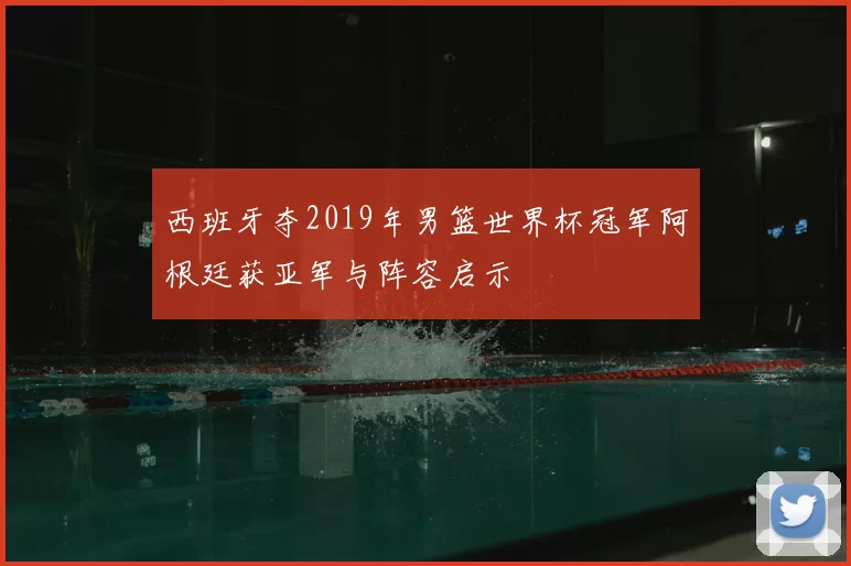 西班牙夺2019年男篮世界杯冠军阿根廷获亚军与阵容启示