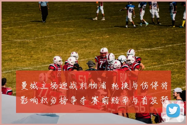 曼城主场迎战利物浦 轮换与伤停将影响积分榜争夺 赛前赔率与首发预测