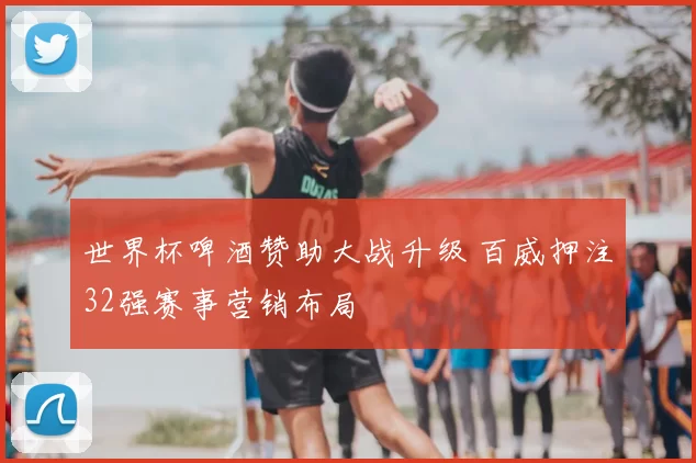 世界杯啤酒赞助大战升级 百威押注32强赛事营销布局