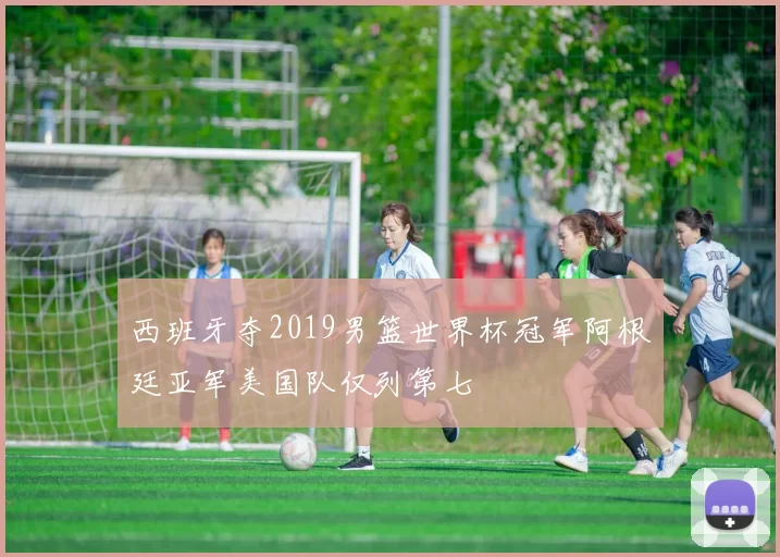 西班牙夺2019男篮世界杯冠军阿根廷亚军美国队仅列第七