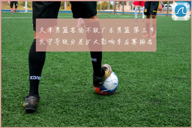 天津男篮客场不敌广东男篮 第三节失守导致分差扩大影响季后赛排名