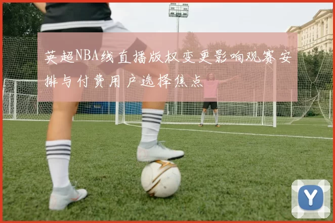 英超NBA线直播版权变更影响观赛安排与付费用户选择焦点