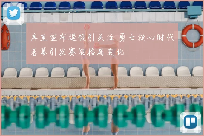 库里宣布退役引关注 勇士核心时代落幕引发赛场格局变化