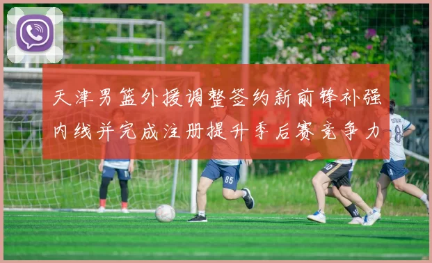 天津男篮外援调整签约新前锋补强内线并完成注册提升季后赛竞争力