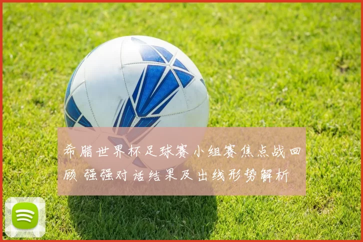 希腊世界杯足球赛小组赛焦点战回顾 强强对话结果及出线形势解析