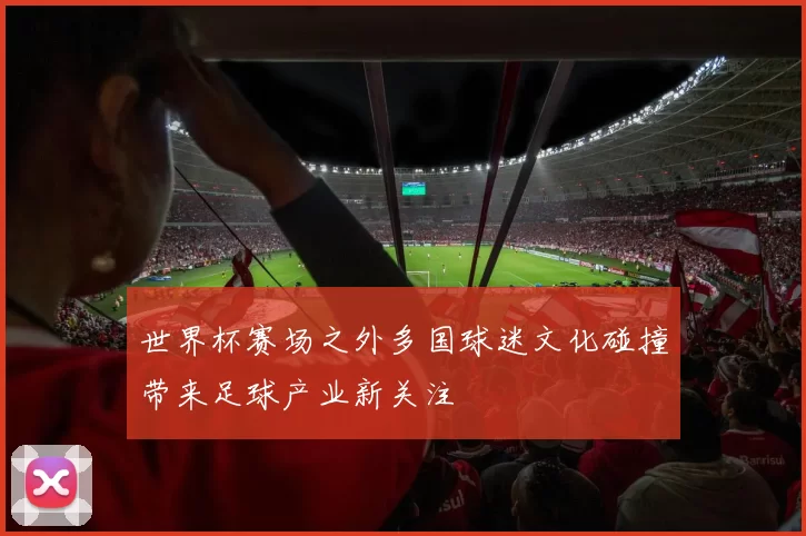 世界杯赛场之外多国球迷文化碰撞带来足球产业新关注