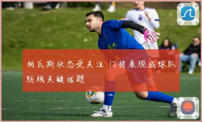 纳瓦斯状态受关注 门将表现成球队防线关键话题